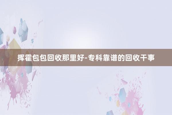 挥霍包包回收那里好-专科靠谱的回收干事