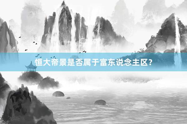 恒大帝景是否属于富东说念主区?